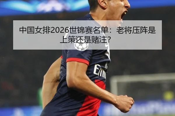 中国女排2026世锦赛名单：老将压阵是上策还是赌注？